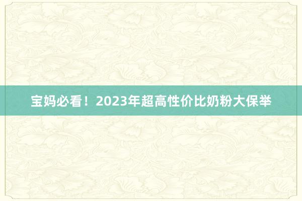 宝妈必看!2023年超高性价比奶粉大保举