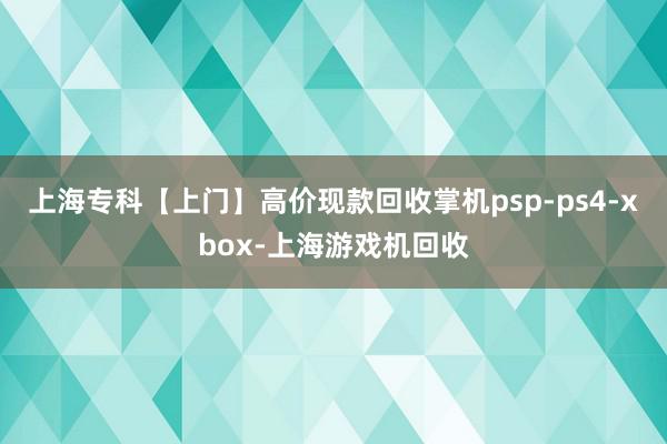 上海专科【上门】高价现款回收掌机psp-ps4-xbox-上海游戏机回收